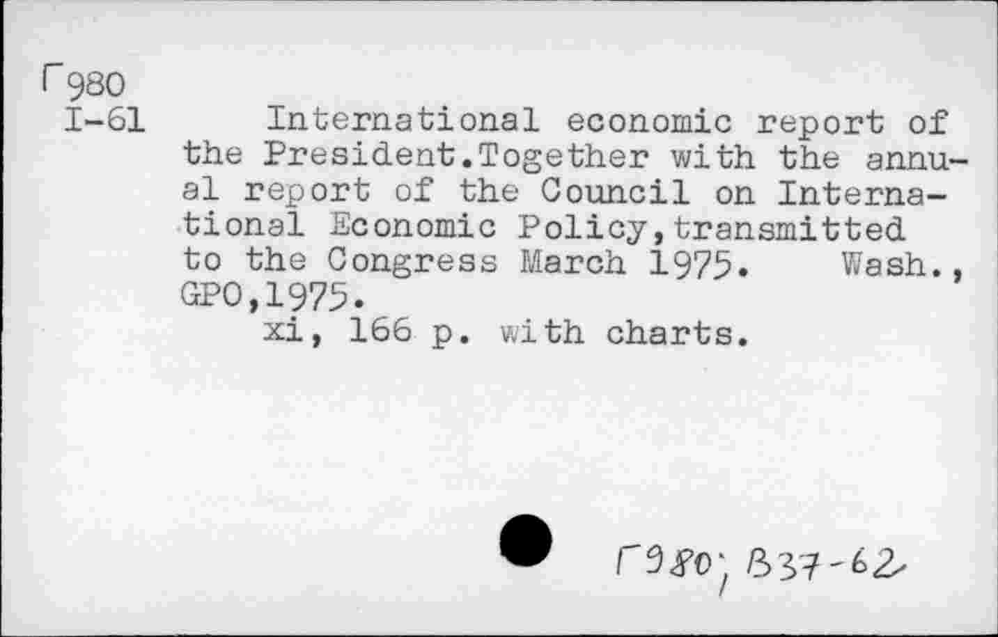 ﻿rg80
1-61 International economic report of the President.Together with the annual report of the Council on International Economic Policy,transmitted to the Congress March 1975. Wash., GPO,1975.
xi, 166 p. with charts.
r9<F0‘